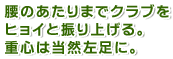 腰のあたりまでクラブをヒョイと振り上げる。重心は当然左足に