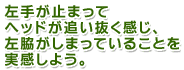 左手が止まってヘッドが追い抜く感じ、左脇がしまっていることを実感しよう。
