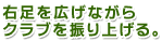 右足を広げながらクラブを振り上げる。