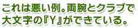 これは悪い例。両腕とクラブで大文字の『Y』ができている。