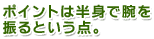 ポイントは半身で腕を振るという点。