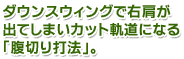 ダウンスウィングで右肩が出てしまいカット軌道になる「腹切り打法」。