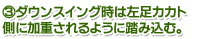 3.ダウンスイング時は左足カカト側に加重されるように踏み込む。