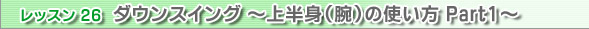 レッスン26　ダウンスイング ～上半身（腕）の使い方 Part1～