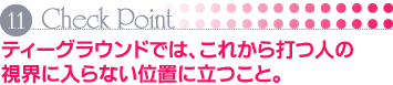 Check Point 11 ティーグラウンドでは、これから打つ人の視界に入らない位置に立つこと。