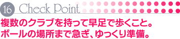 Check Point 16 複数のクラブを持って早足で歩くこと。ボールの場所まで急ぎ、ゆっくり準備。